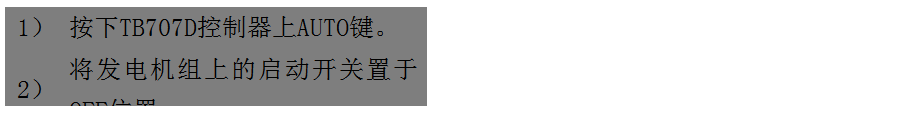 文本框: 1）	按下TB707D控制器上AUTO鍵。
2）	將發(fā)電機組上的啟動開關(guān)置于OFF位置。
3）	將ATS柜上的供電選擇開關(guān)置于AUTO位置。（即自動位置）

